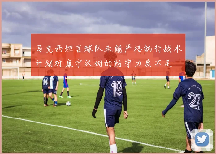 马克西坦言球队未能严格执行战术计划对康宁汉姆的防守力度不足