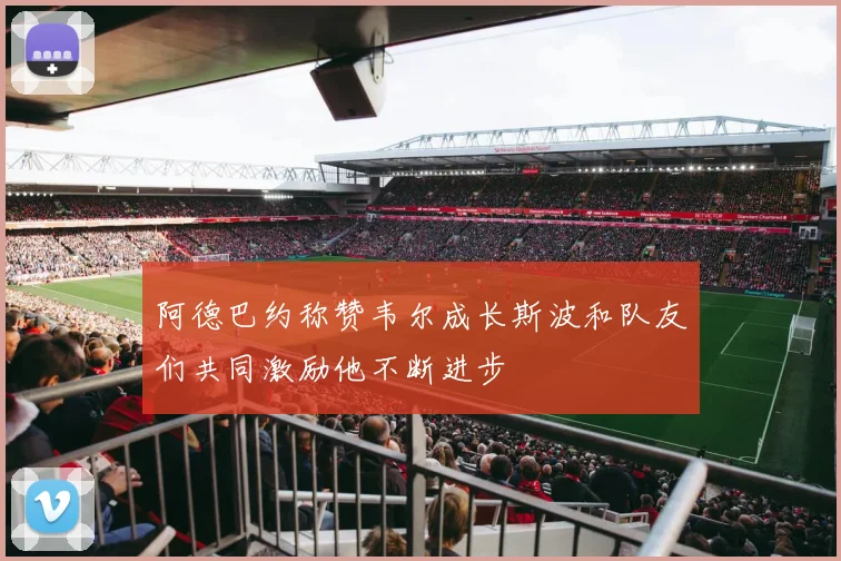 阿德巴约称赞韦尔成长斯波和队友们共同激励他不断进步
