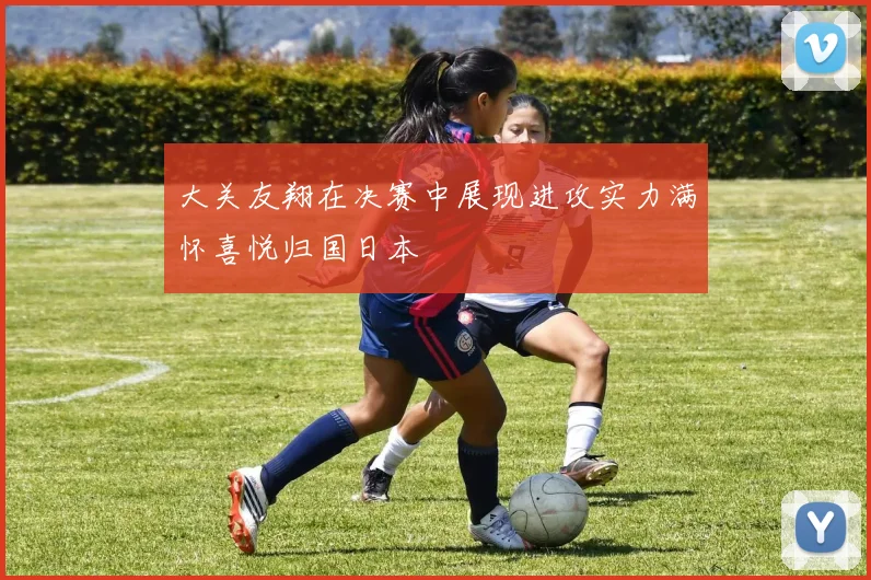 大关友翔在决赛中展现进攻实力满怀喜悦归国日本
