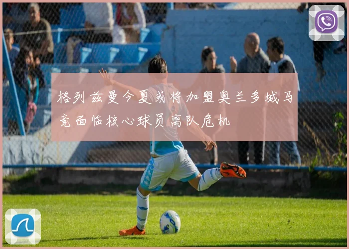 格列兹曼今夏或将加盟奥兰多城马竞面临核心球员离队危机