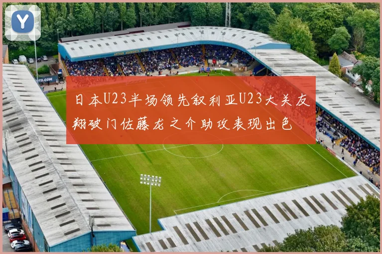 日本U23半场领先叙利亚U23大关友翔破门佐藤龙之介助攻表现出色