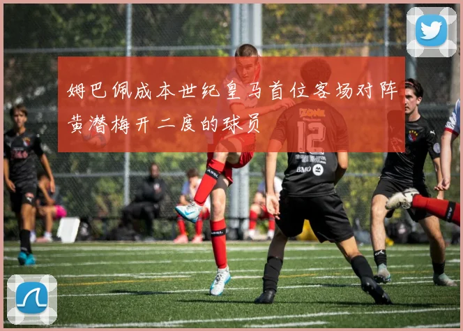 姆巴佩成本世纪皇马首位客场对阵黄潜梅开二度的球员