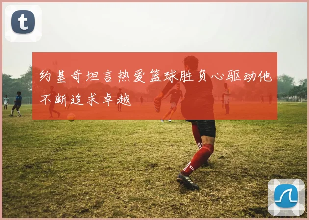 约基奇坦言热爱篮球胜负心驱动他不断追求卓越