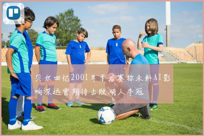 贝尔回忆2001年季后赛称未料AI影响深远曾期待击败湖人夺冠