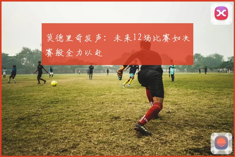 莫德里奇发声：未来12场比赛如决赛般全力以赴
