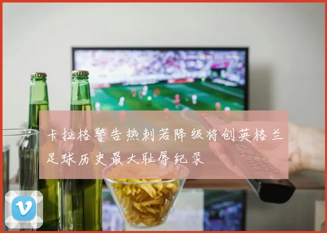 卡拉格警告热刺若降级将创英格兰足球历史最大耻辱纪录
