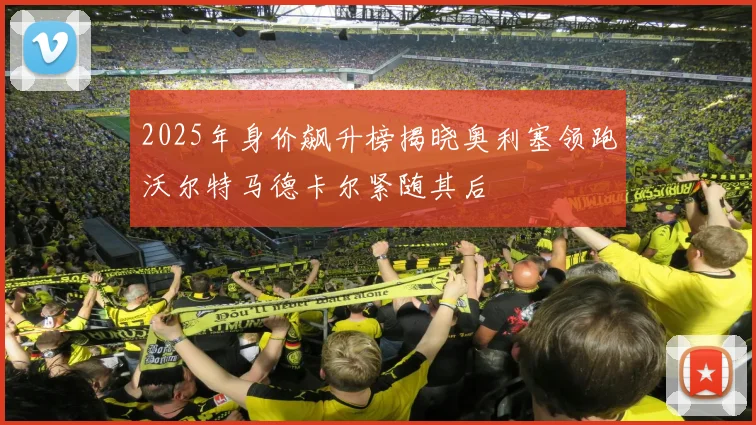 2025年身价飙升榜揭晓奥利塞领跑沃尔特马德卡尔紧随其后