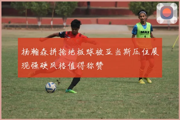 杨瀚森拼抢地板球被亚当斯压住展现强硬风格值得称赞
