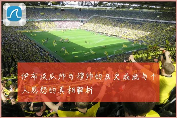 伊布谈瓜帅与穆帅的历史成就与个人恩怨的真相解析