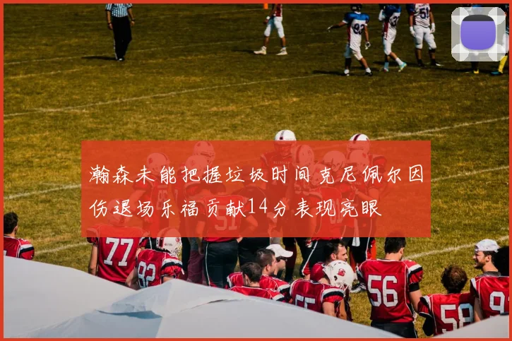 瀚森未能把握垃圾时间克尼佩尔因伤退场乐福贡献14分表现亮眼