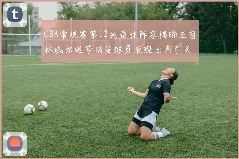 CBA常规赛第12轮最佳阵容揭晓王哲林威尔逊等明星球员表现出色引关注