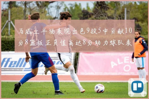 马威上半场表现出色9投5中贡献10分8篮板正负值高达8分助力球队表现