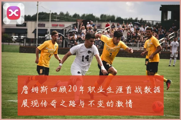 詹姆斯回顾20年职业生涯首战数据展现传奇之路与不变的激情