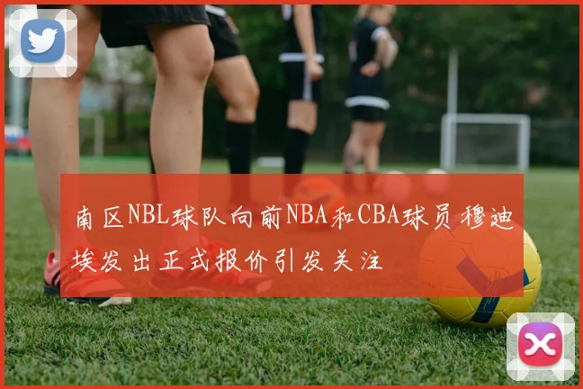 南区NBL球队向前NBA和CBA球员穆迪埃发出正式报价引发关注