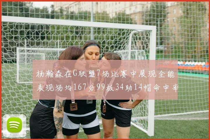 杨瀚森在G联盟7场比赛中展现全能表现场均167分99板34助14帽命中率超五成