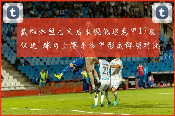 戴维加盟尤文后表现低迷意甲17场仅进1球与上赛季法甲形成鲜明对比