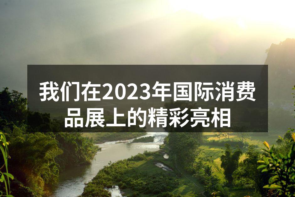 我们在2023年国际消费品展上的精彩亮相
